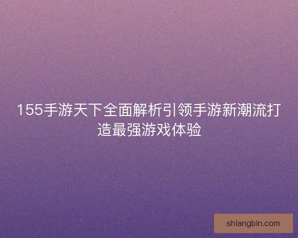 155手游天下全面解析引领手游新潮流打造最强游戏体验