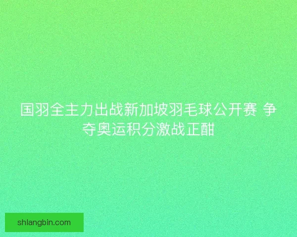国羽全主力出战新加坡羽毛球公开赛 争夺奥运积分激战正酣 国羽全主力出战新加坡羽毛球公开赛 争夺奥运积分激战正酣