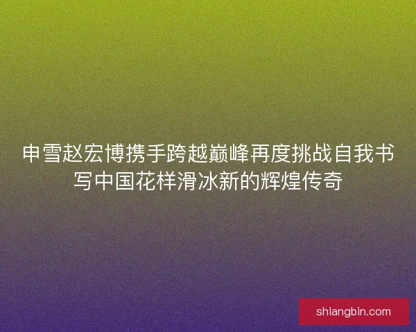 申雪赵宏博携手跨越巅峰再度挑战自我书写中国花样滑冰新的辉煌传奇