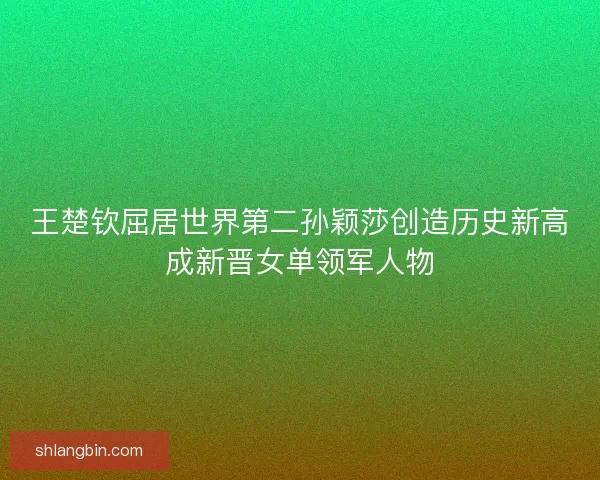 王楚钦屈居世界第二孙颖莎创造历史新高成新晋女单领军人物 王楚钦屈居世界第二孙颖莎创造历史新高成新晋女单领军人物