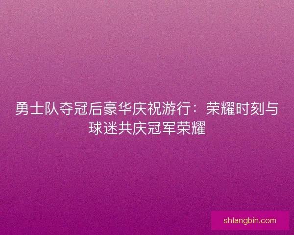 勇士队夺冠后豪华庆祝游行：荣耀时刻与球迷共庆冠军荣耀