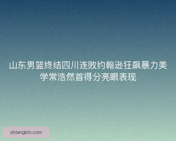 山东男篮终结四川连败约翰逊狂飙暴力美学常浩然首得分亮眼表现
