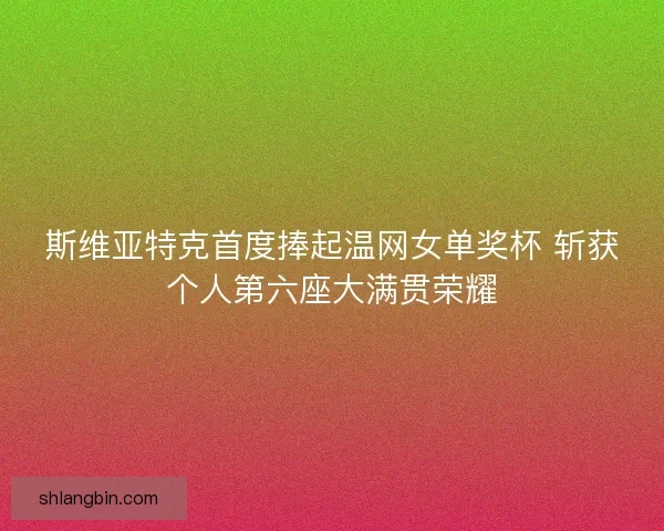 斯维亚特克首度捧起温网女单奖杯 斩获个人第六座大满贯荣耀
