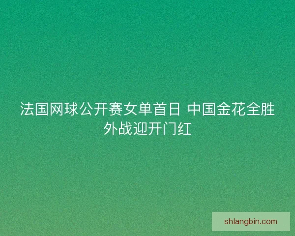 法国网球公开赛女单首日 中国金花全胜外战迎开门红