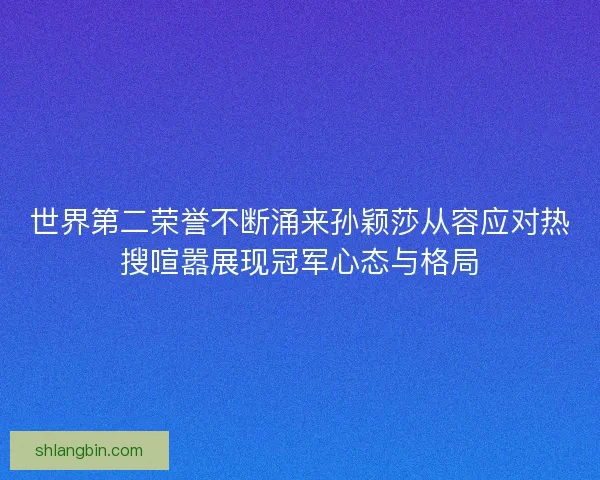 世界第二荣誉不断涌来孙颖莎从容应对热搜喧嚣展现冠军心态与格局