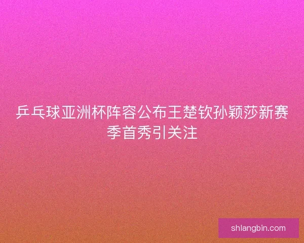乒乓球亚洲杯阵容公布王楚钦孙颖莎新赛季首秀引关注