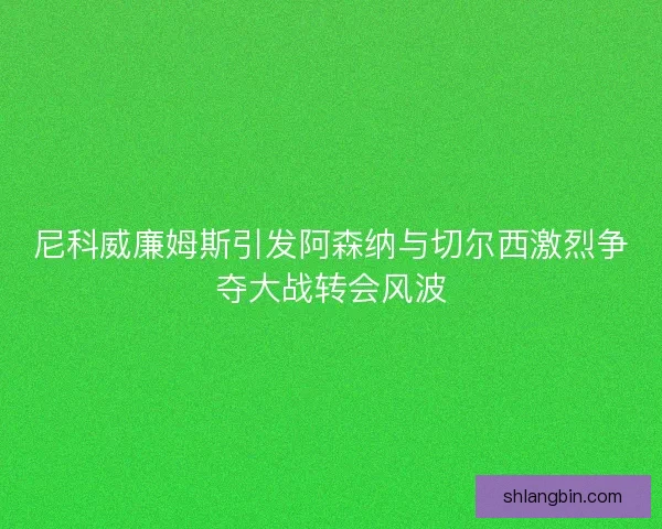 尼科威廉姆斯引发阿森纳与切尔西激烈争夺大战转会风波