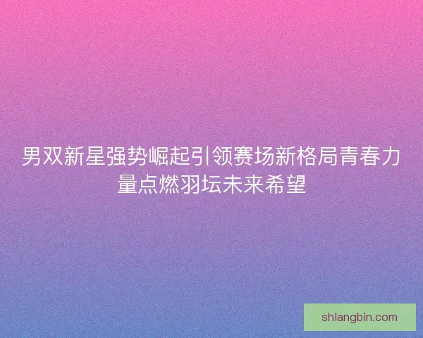 男双新星强势崛起引领赛场新格局青春力量点燃羽坛未来希望