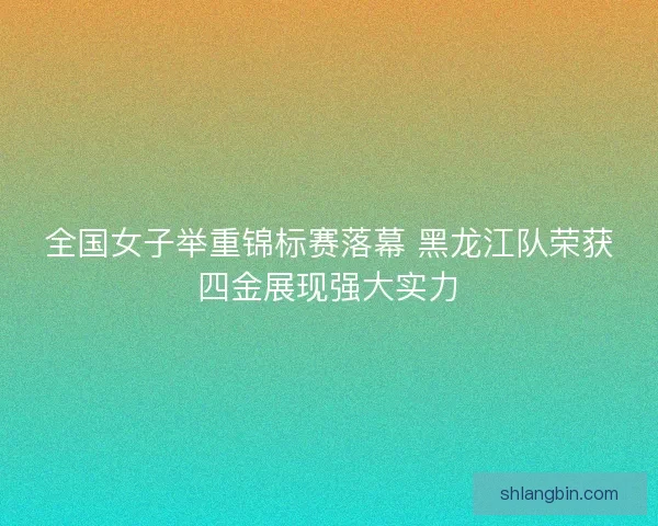 全国女子举重锦标赛落幕 黑龙江队荣获四金展现强大实力