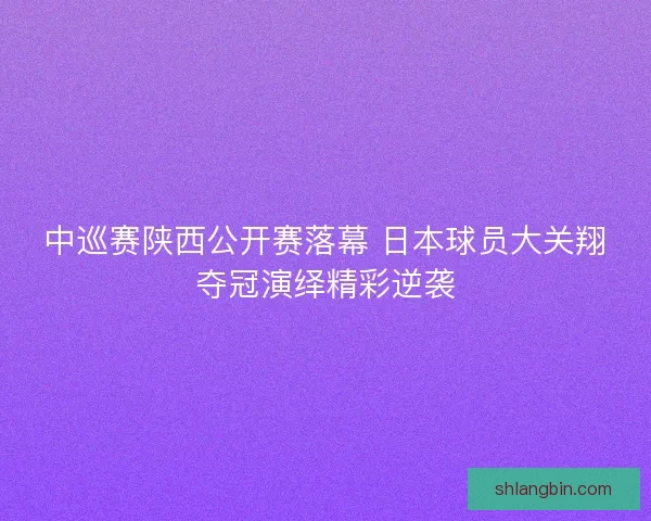 中巡赛陕西公开赛落幕 日本球员大关翔夺冠演绎精彩逆袭