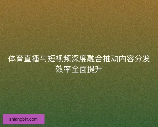 体育直播与短视频深度融合推动内容分发效率全面提升