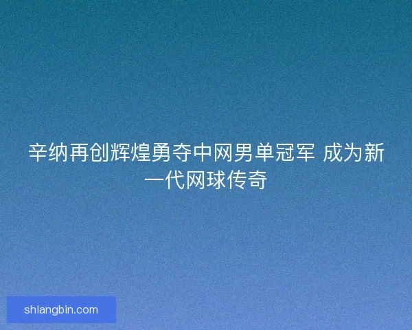辛纳再创辉煌勇夺中网男单冠军 成为新一代网球传奇
