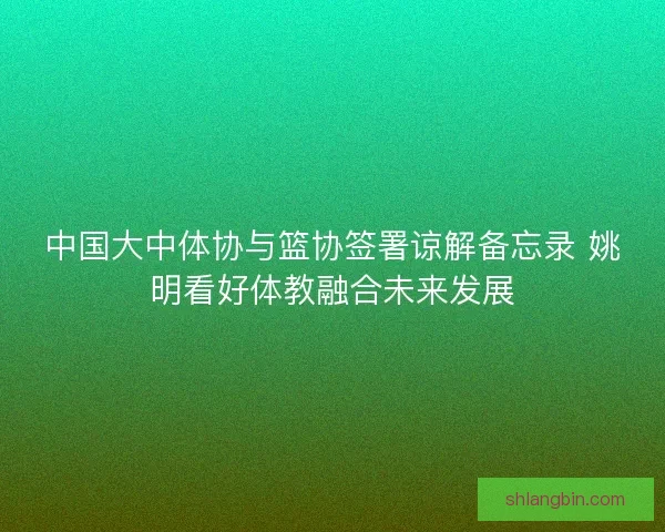 中国大中体协与篮协签署谅解备忘录 姚明看好体教融合未来发展