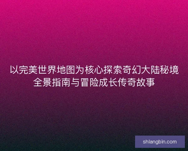 以完美世界地图为核心探索奇幻大陆秘境全景指南与冒险成长传奇故事