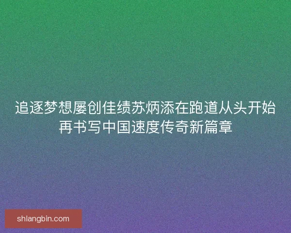 追逐梦想屡创佳绩苏炳添在跑道从头开始再书写中国速度传奇新篇章