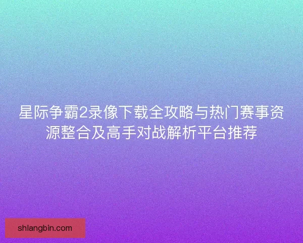 星际争霸2录像下载全攻略与热门赛事资源整合及高手对战解析平台推荐