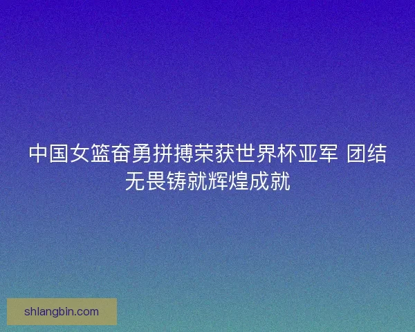 中国女篮奋勇拼搏荣获世界杯亚军 团结无畏铸就辉煌成就