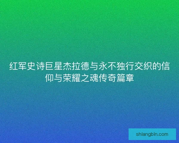 红军史诗巨星杰拉德与永不独行交织的信仰与荣耀之魂传奇篇章