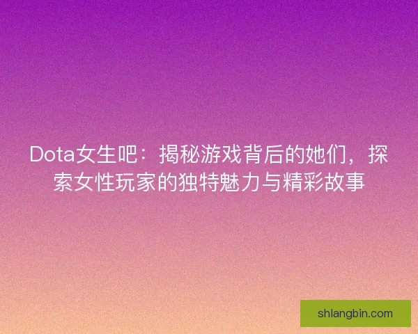 Dota女生吧：揭秘游戏背后的她们，探索女性玩家的独特魅力与精彩故事