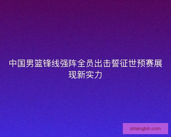 中国男篮锋线强阵全员出击誓征世预赛展现新实力